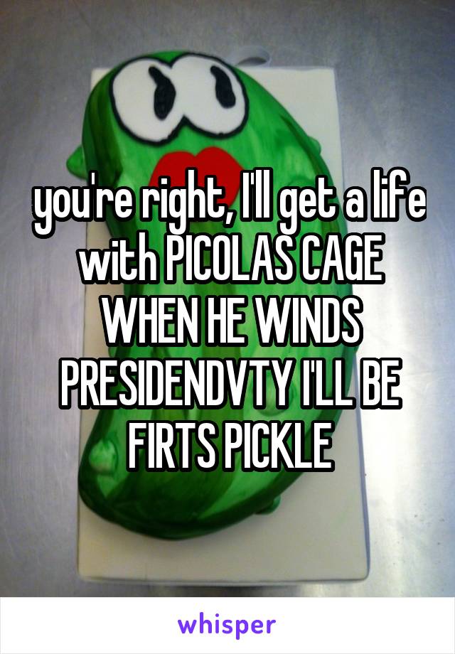 you're right, I'll get a life with PICOLAS CAGE WHEN HE WINDS PRESIDENDVTY I'LL BE FIRTS PICKLE
