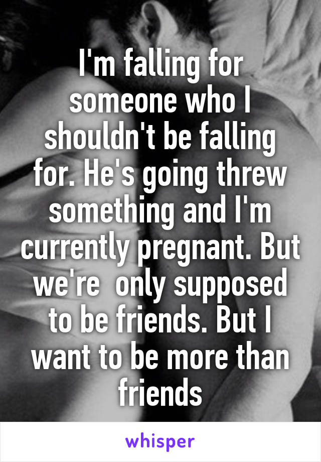 I'm falling for someone who I shouldn't be falling for. He's going threw something and I'm currently pregnant. But we're  only supposed to be friends. But I want to be more than friends