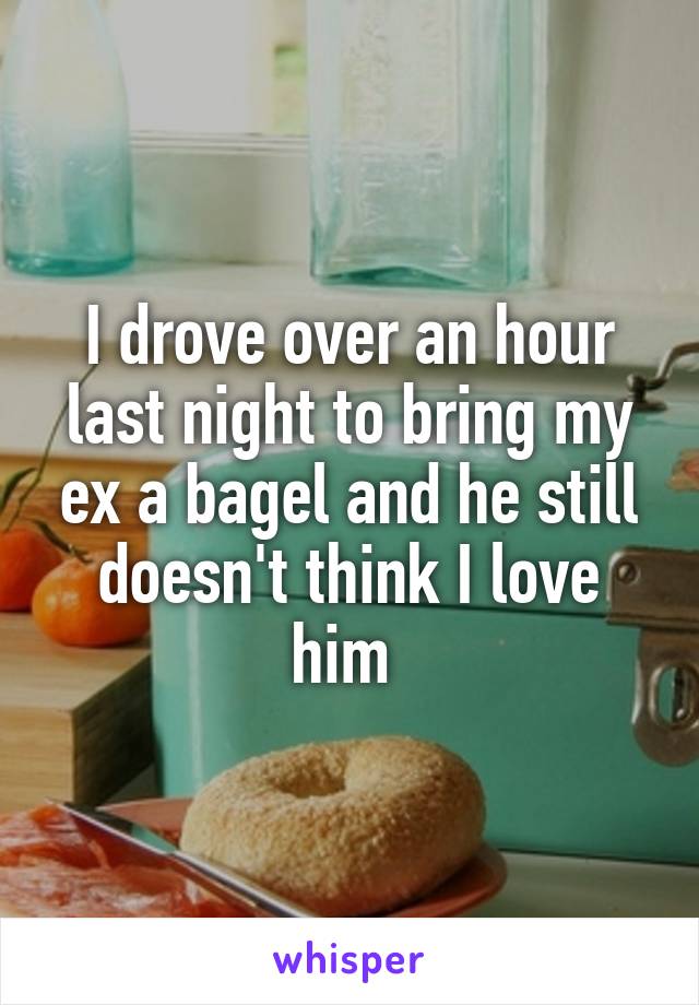 I drove over an hour last night to bring my ex a bagel and he still doesn't think I love him 