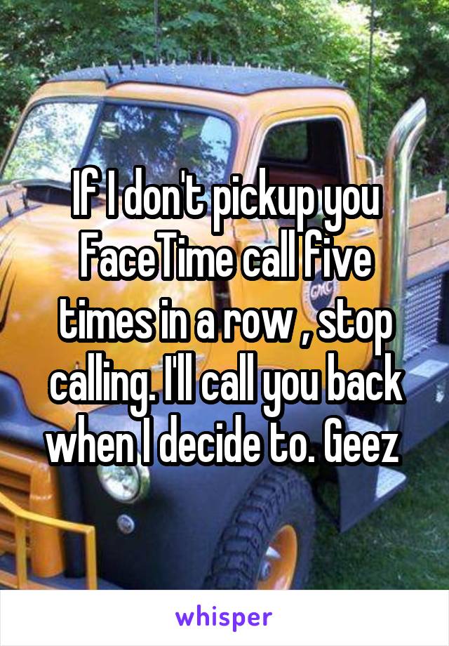 If I don't pickup you FaceTime call five times in a row , stop calling. I'll call you back when I decide to. Geez 