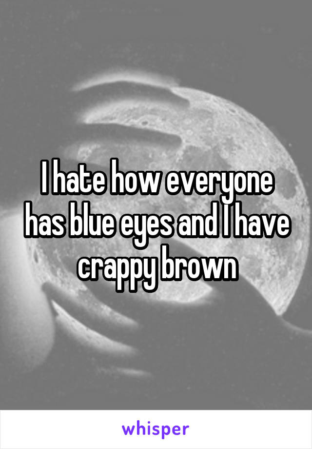 I hate how everyone has blue eyes and I have crappy brown