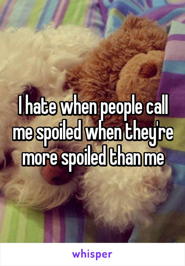 I hate when people call me spoiled when they're more spoiled than me