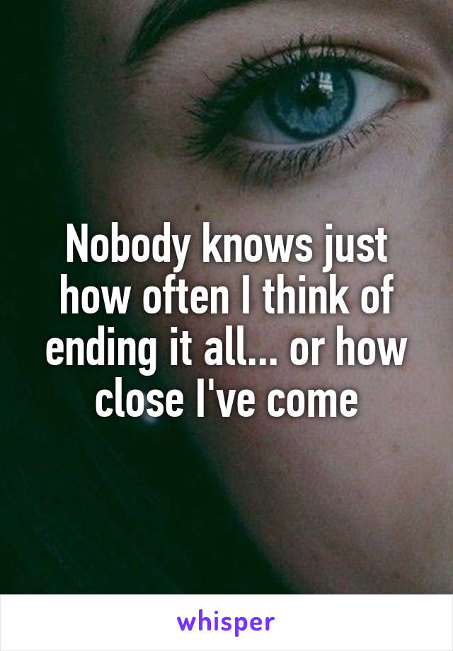 Nobody knows just how often I think of ending it all... or how close I've come