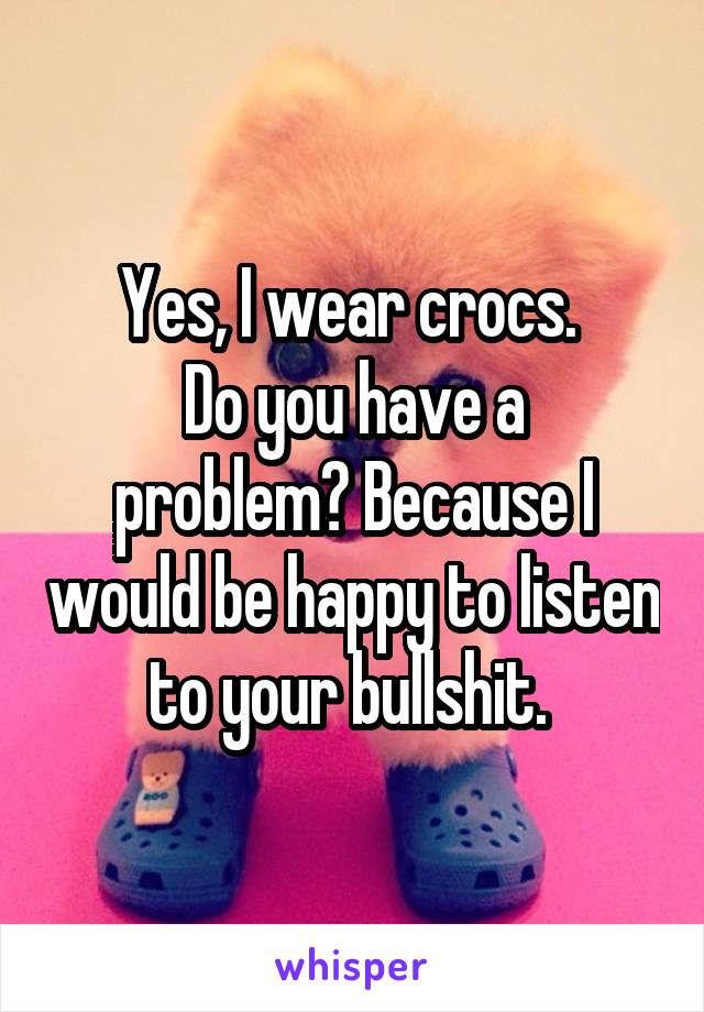 Yes, I wear crocs. 
Do you have a problem? Because I would be happy to listen to your bullshit. 