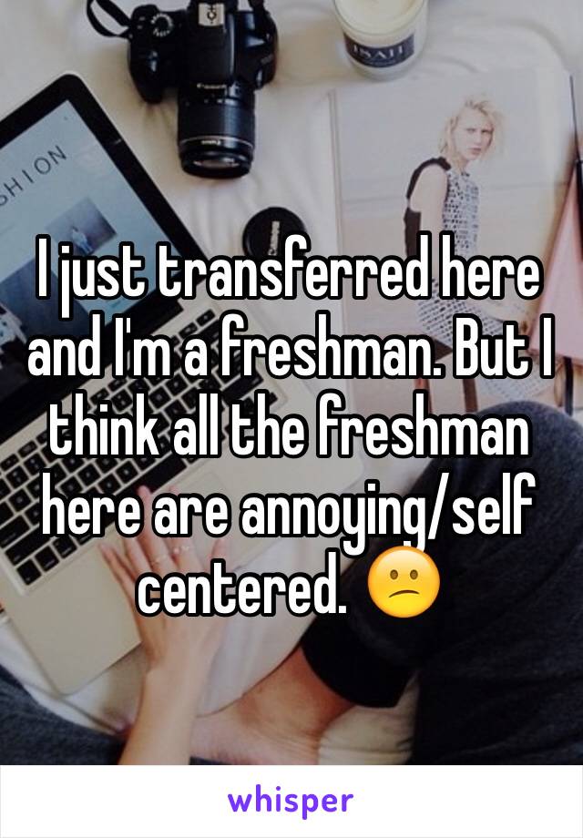 I just transferred here and I'm a freshman. But I think all the freshman here are annoying/self centered. 😕