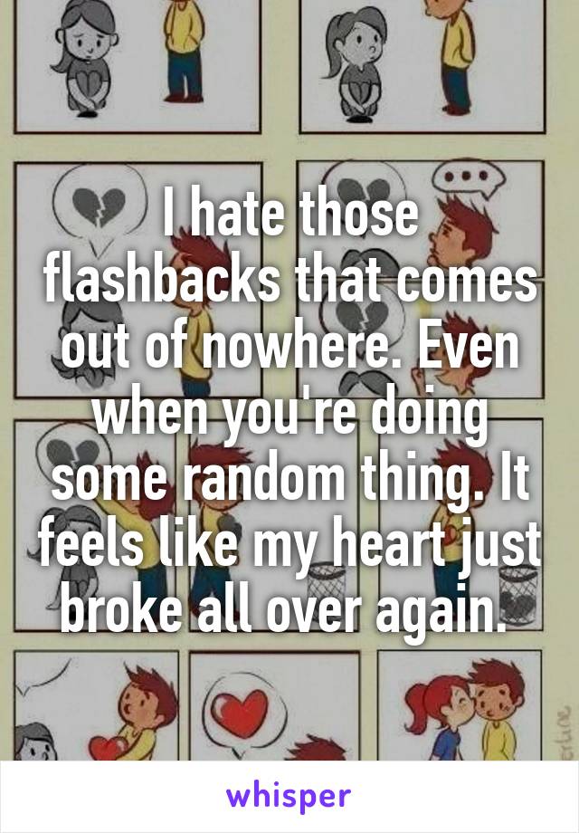 I hate those flashbacks that comes out of nowhere. Even when you're doing some random thing. It feels like my heart just broke all over again. 