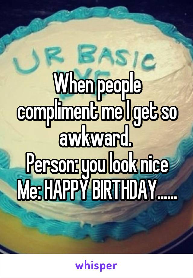 When people compliment me I get so awkward. 
Person: you look nice
Me: HAPPY BIRTHDAY......