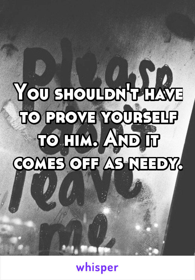 You shouldn't have to prove yourself to him. And it comes off as needy. 