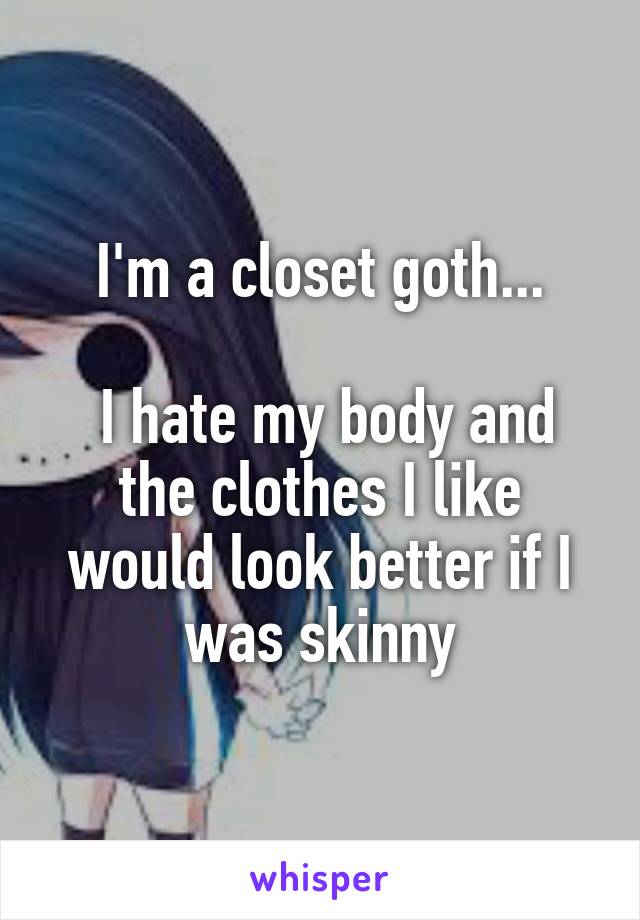 I'm a closet goth...

 I hate my body and the clothes I like would look better if I was skinny