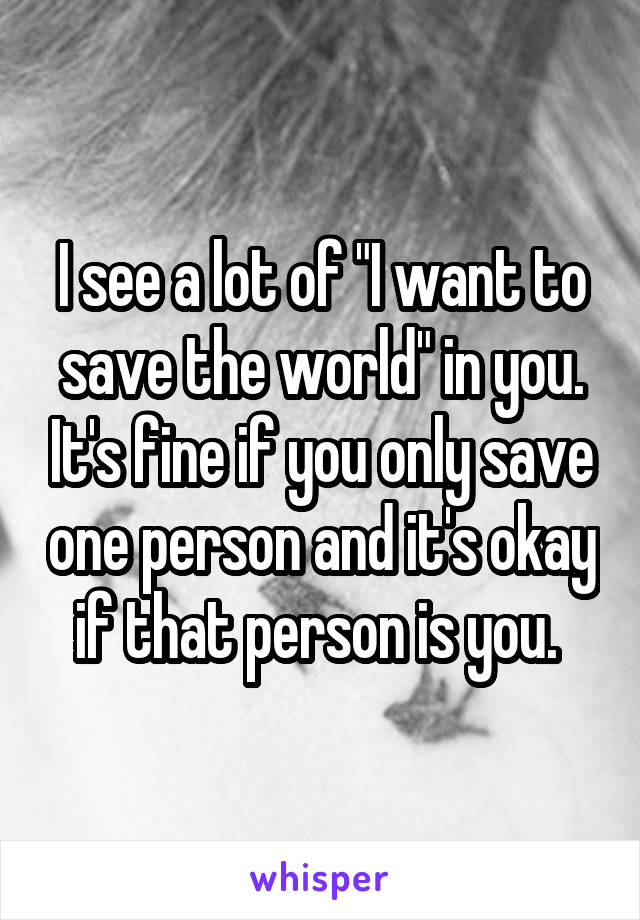 I see a lot of "I want to save the world" in you. It's fine if you only save one person and it's okay if that person is you. 