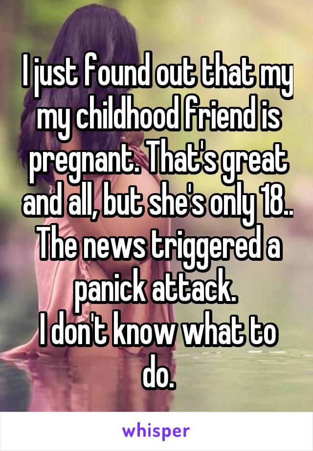 I just found out that my my childhood friend is pregnant. That's great and all, but she's only 18..
The news triggered a panick attack. 
I don't know what to do.