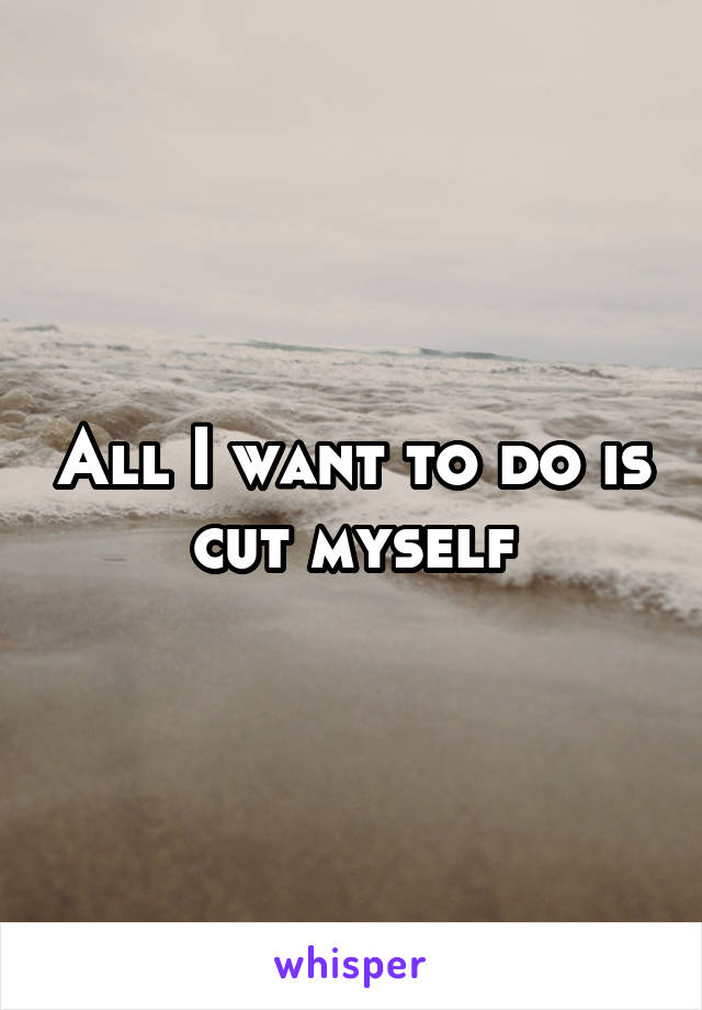 All I want to do is cut myself