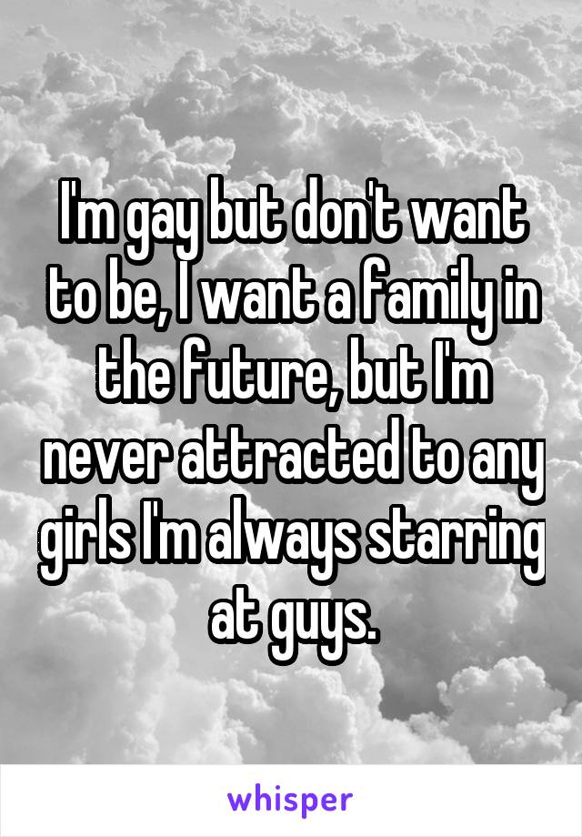 I'm gay but don't want to be, I want a family in the future, but I'm never attracted to any girls I'm always starring at guys.