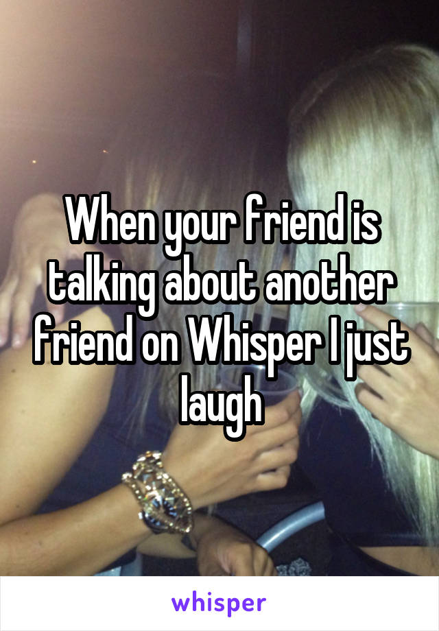 When your friend is talking about another friend on Whisper I just laugh