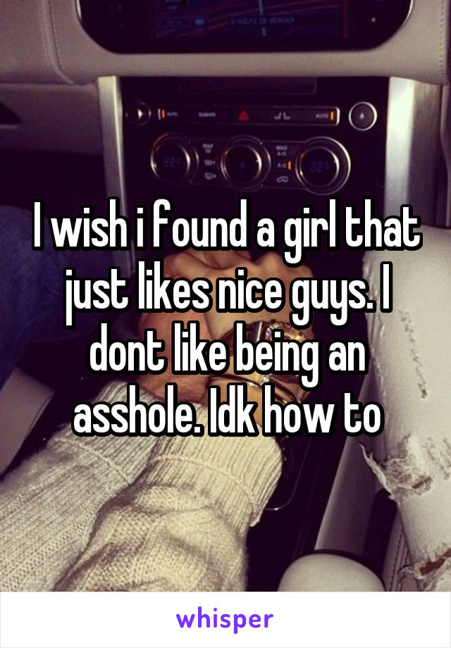 I wish i found a girl that just likes nice guys. I dont like being an asshole. Idk how to