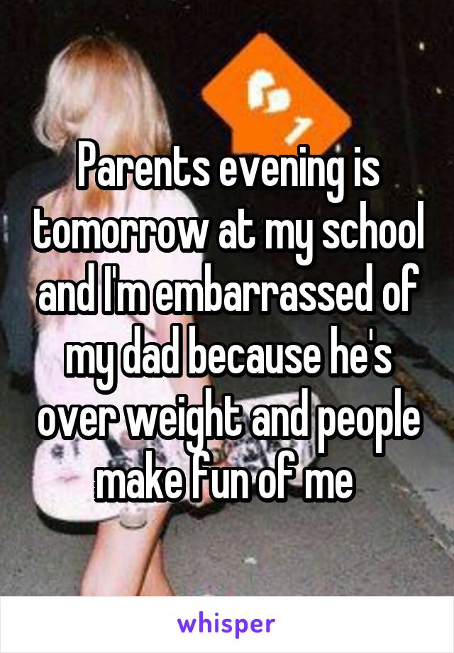 Parents evening is tomorrow at my school and I'm embarrassed of my dad because he's over weight and people make fun of me 