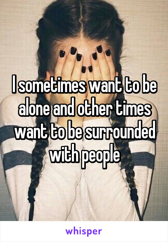 I sometimes want to be alone and other times want to be surrounded with people