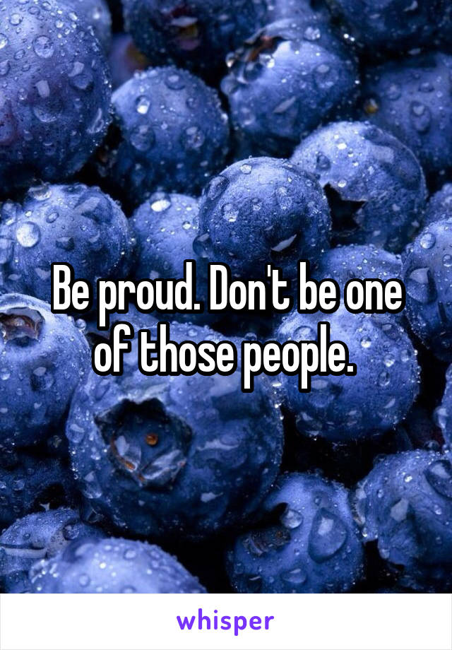 Be proud. Don't be one of those people. 