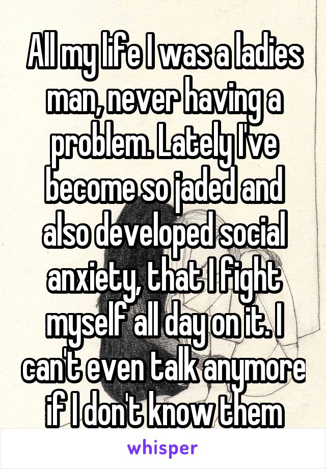 All my life I was a ladies man, never having a problem. Lately I've become so jaded and also developed social anxiety, that I fight myself all day on it. I can't even talk anymore if I don't know them