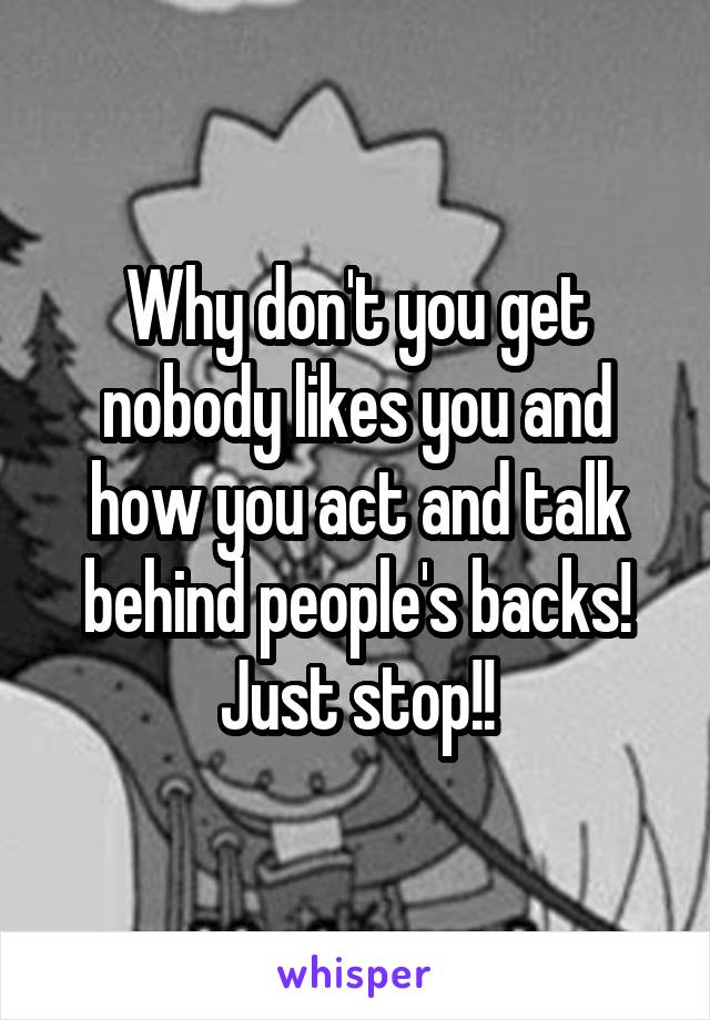 Why don't you get nobody likes you and how you act and talk behind people's backs! Just stop!!