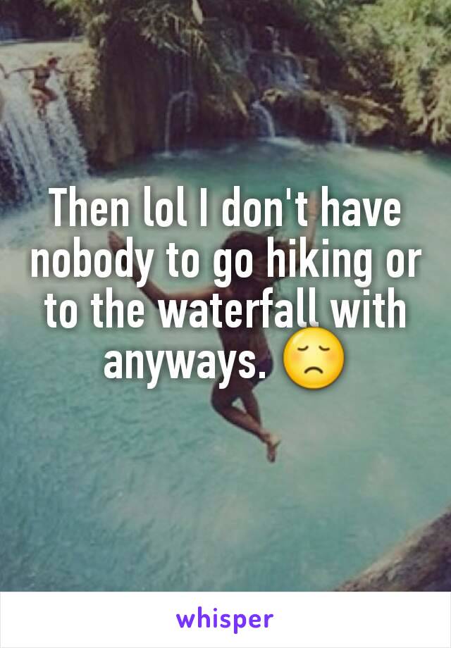 Then lol I don't have nobody to go hiking or to the waterfall with anyways. 😞