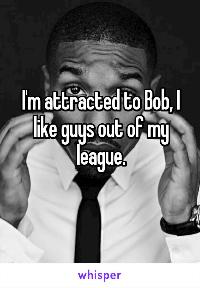 I'm attracted to Bob, I like guys out of my league.
