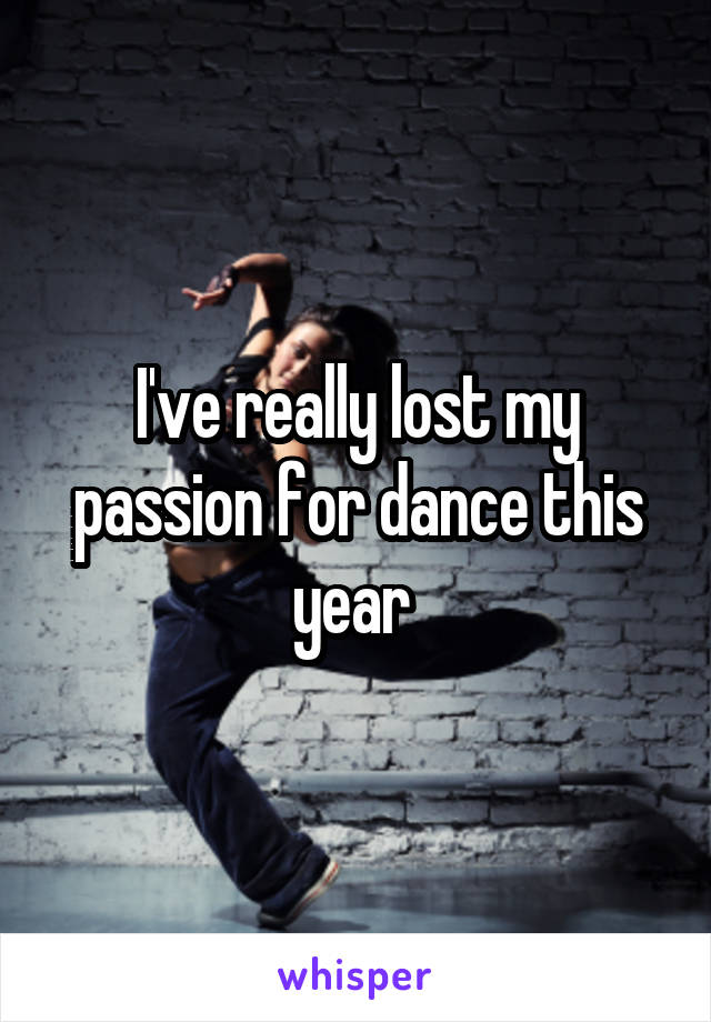 I've really lost my passion for dance this year 