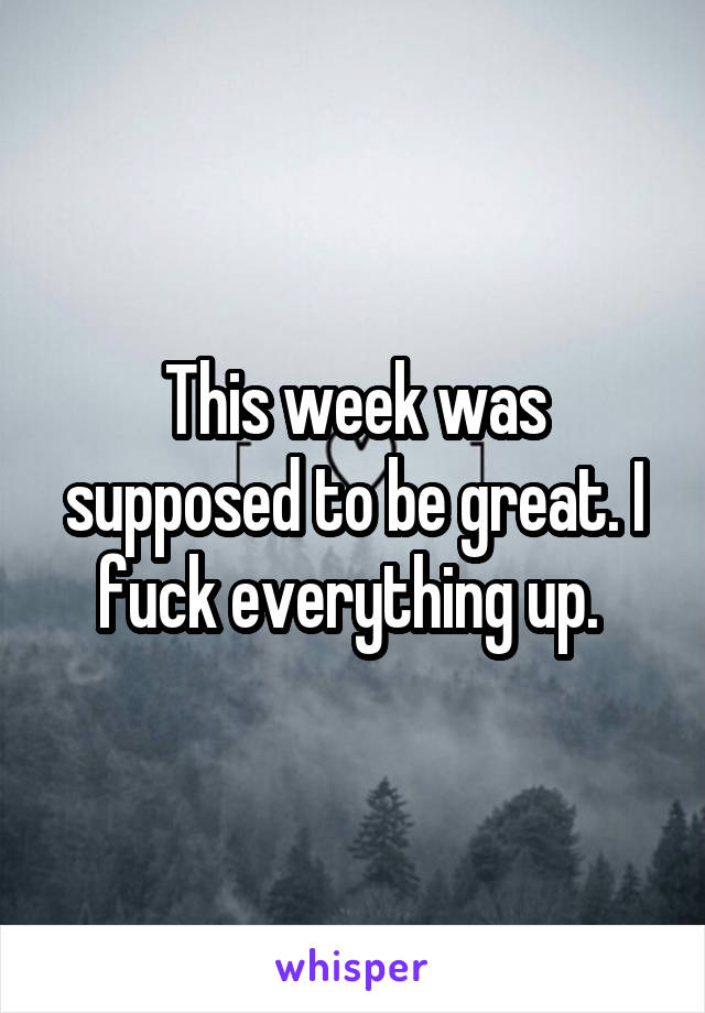 This week was supposed to be great. I fuck everything up. 