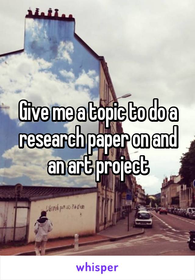 Give me a topic to do a research paper on and an art project