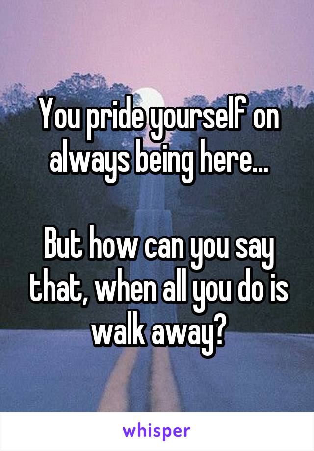 You pride yourself on always being here...

But how can you say that, when all you do is walk away?