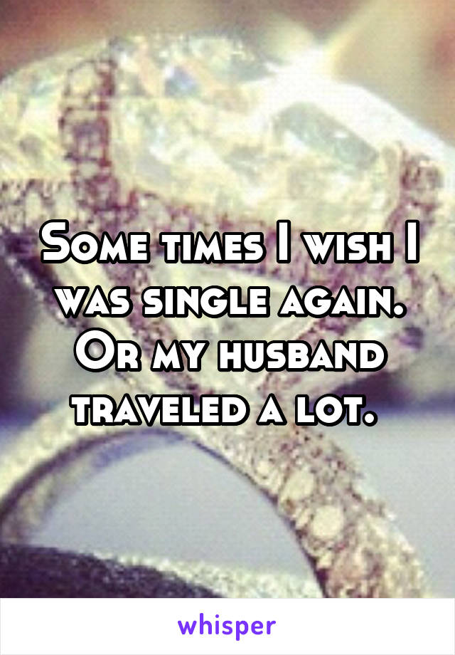 Some times I wish I was single again. Or my husband traveled a lot. 