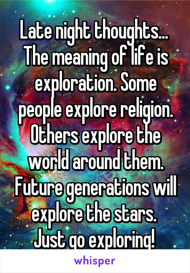 Late night thoughts... 
The meaning of life is exploration. Some people explore religion. Others explore the world around them. Future generations will explore the stars. 
Just go exploring! 