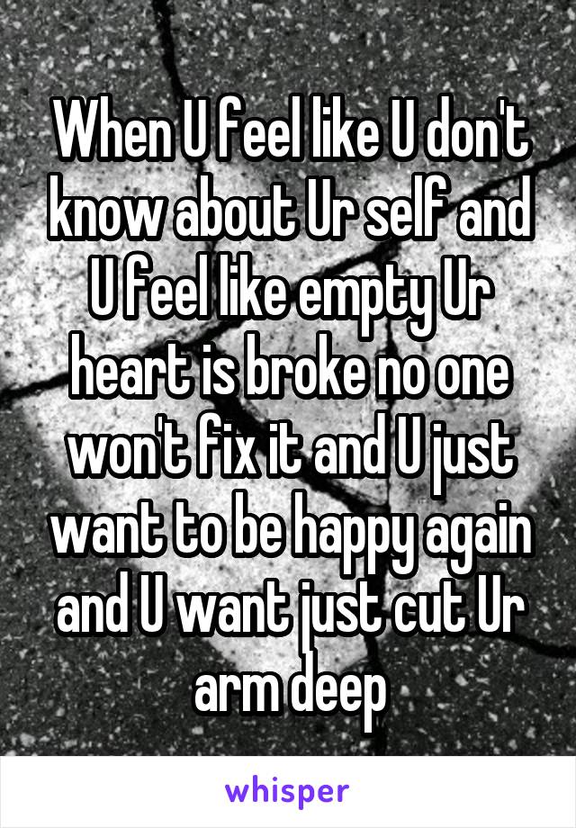 When U feel like U don't know about Ur self and U feel like empty Ur heart is broke no one won't fix it and U just want to be happy again and U want just cut Ur arm deep