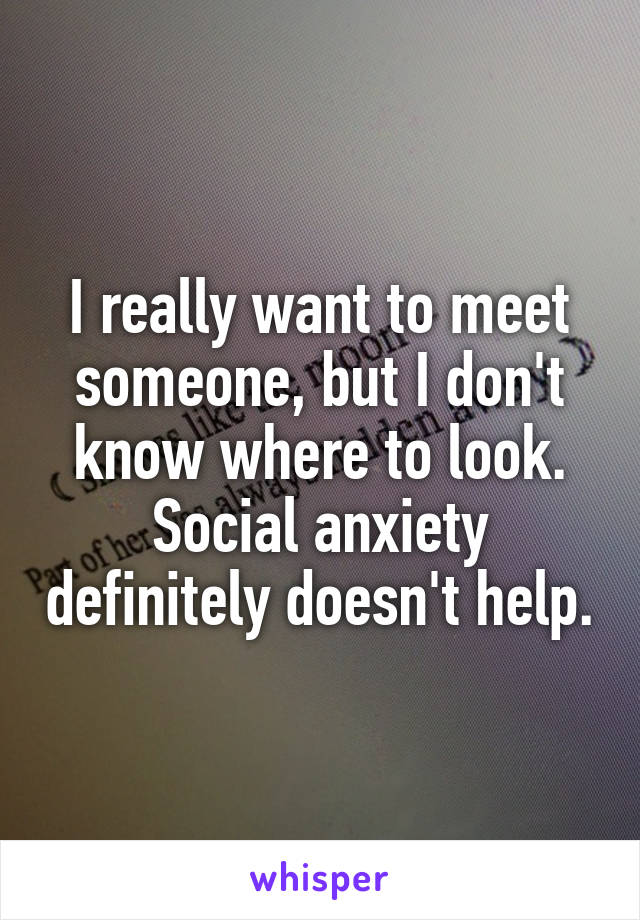 I really want to meet someone, but I don't know where to look. Social anxiety definitely doesn't help.