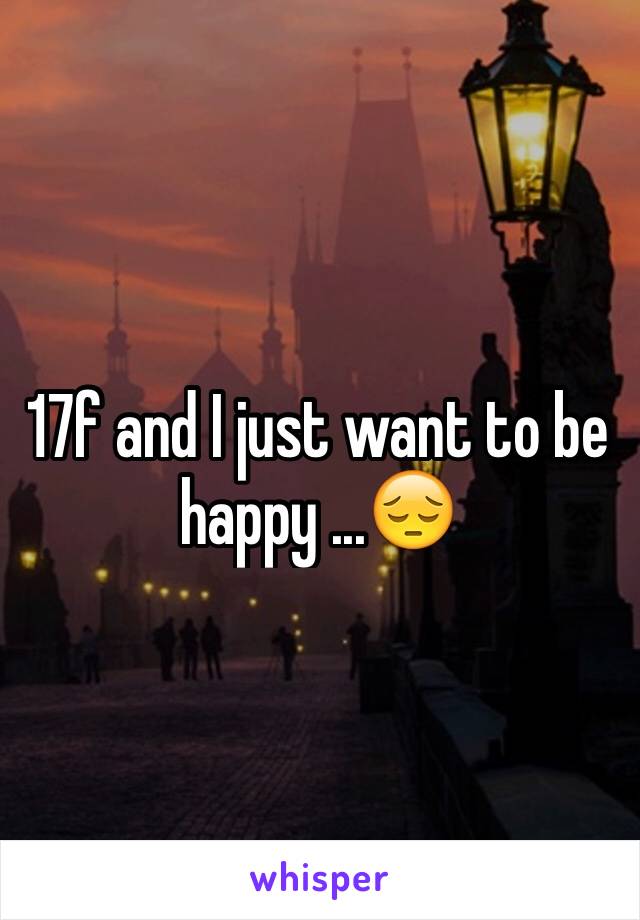 17f and I just want to be happy ...😔