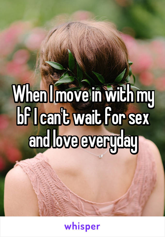 When I move in with my bf I can't wait for sex and love everyday