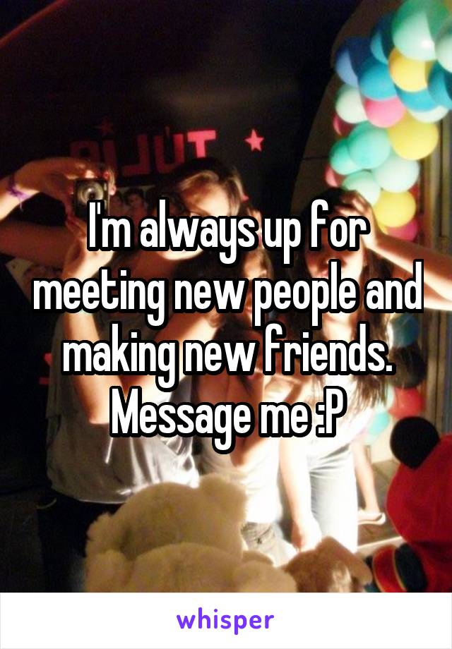 I'm always up for meeting new people and making new friends. Message me :P