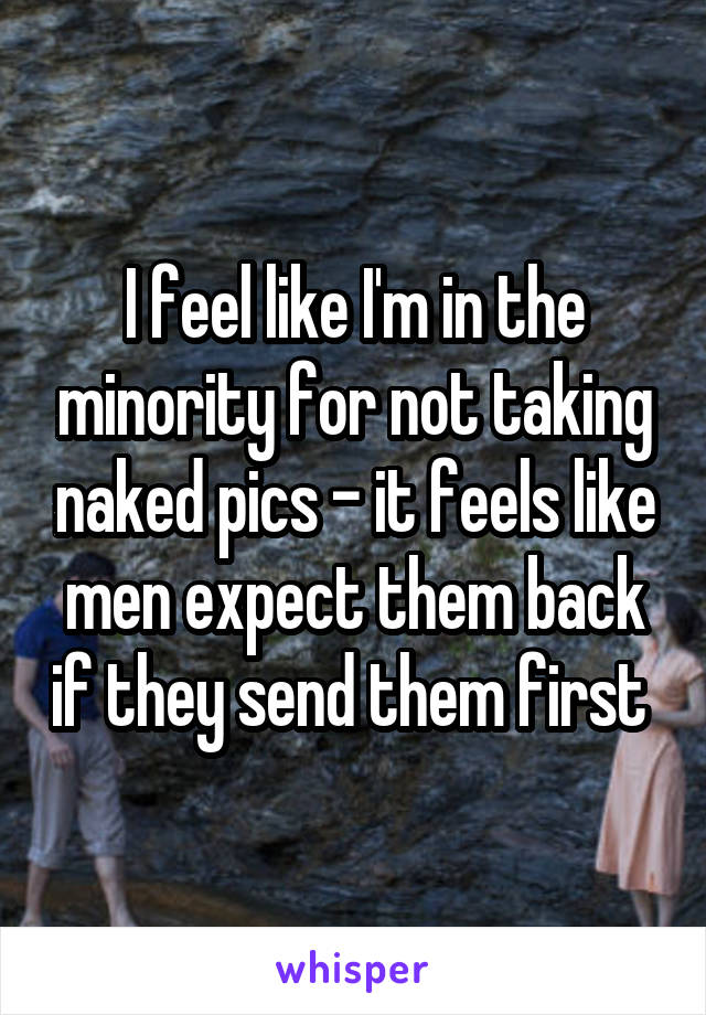 I feel like I'm in the minority for not taking naked pics - it feels like men expect them back if they send them first 