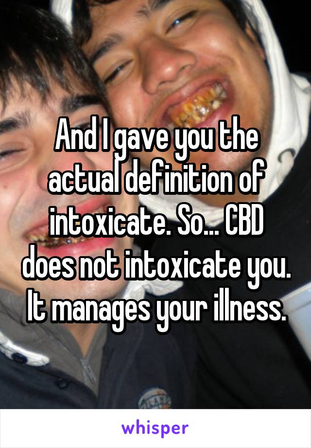 And I gave you the actual definition of intoxicate. So... CBD does not intoxicate you. It manages your illness.