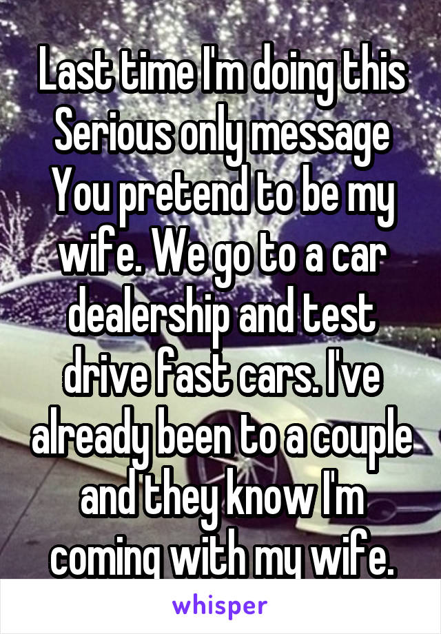 Last time I'm doing this
Serious only message
You pretend to be my wife. We go to a car dealership and test drive fast cars. I've already been to a couple and they know I'm coming with my wife.