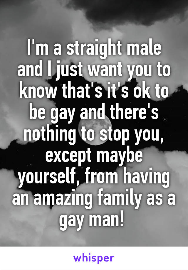 I'm a straight male and I just want you to know that's it's ok to be gay and there's nothing to stop you, except maybe yourself, from having an amazing family as a gay man! 