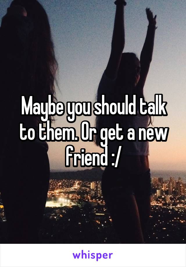 Maybe you should talk to them. Or get a new friend :/