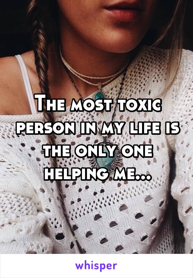 The most toxic person in my life is the only one helping me...