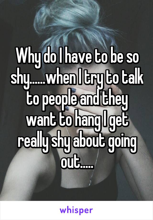 Why do I have to be so shy......when I try to talk to people and they want to hang I get really shy about going out.....