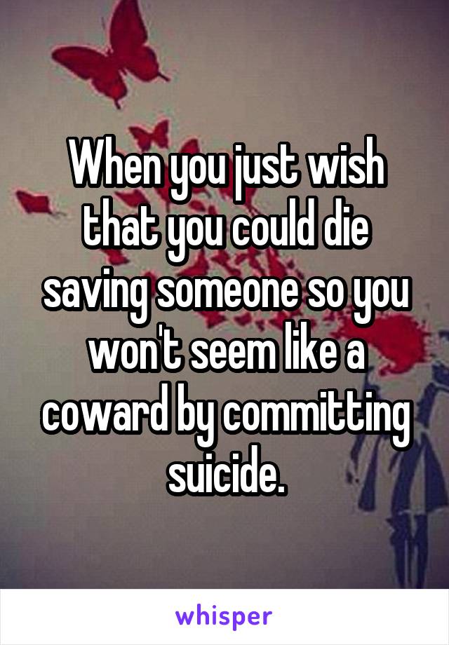 When you just wish that you could die saving someone so you won't seem like a coward by committing suicide.