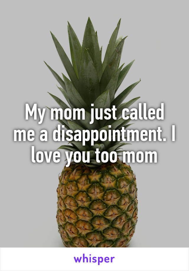 My mom just called me a disappointment. I love you too mom