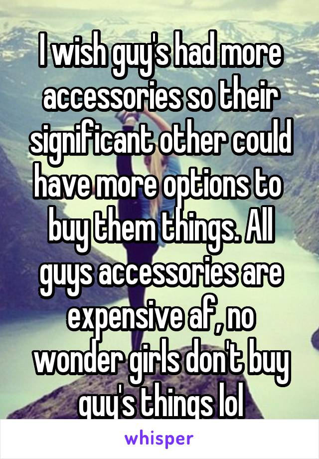 I wish guy's had more accessories so their significant other could have more options to  buy them things. All guys accessories are expensive af, no wonder girls don't buy guy's things lol