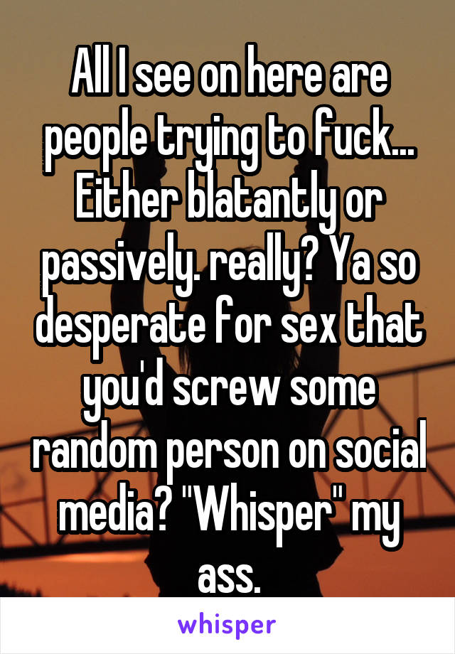 All I see on here are people trying to fuck... Either blatantly or passively. really? Ya so desperate for sex that you'd screw some random person on social media? "Whisper" my ass.