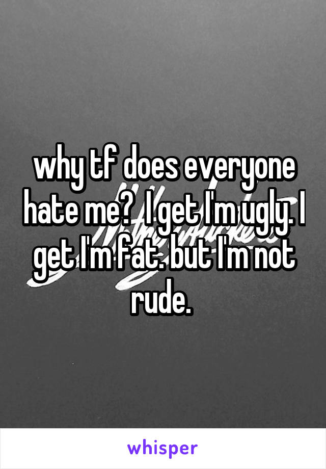 why tf does everyone hate me?  I get I'm ugly. I get I'm fat. but I'm not rude. 