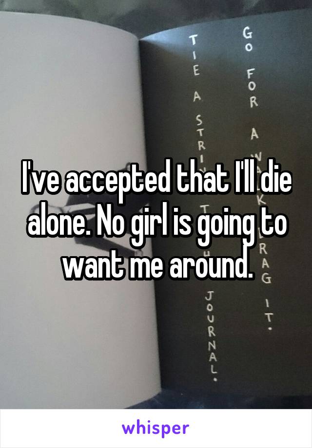 I've accepted that I'll die alone. No girl is going to want me around.